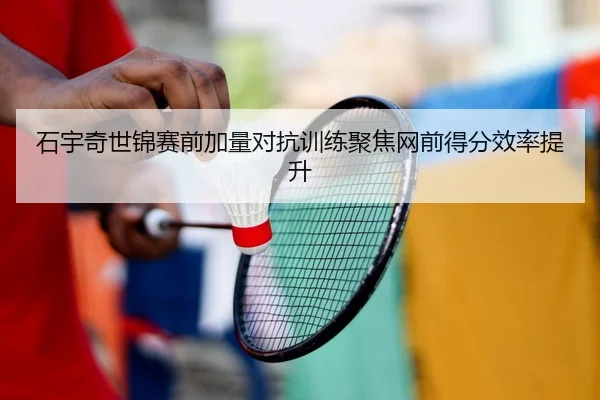 石宇奇世锦赛前加量对抗训练聚焦网前得分效率提升