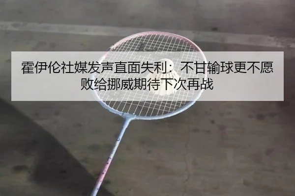 霍伊伦社媒发声直面失利：不甘输球更不愿败给挪威期待下次再战